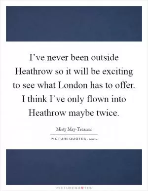 I’ve never been outside Heathrow so it will be exciting to see what London has to offer. I think I’ve only flown into Heathrow maybe twice Picture Quote #1