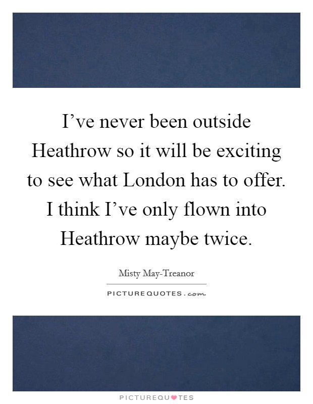 I've never been outside Heathrow so it will be exciting to see what London has to offer. I think I've only flown into Heathrow maybe twice Picture Quote #1