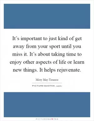 It’s important to just kind of get away from your sport until you miss it. It’s about taking time to enjoy other aspects of life or learn new things. It helps rejuvenate Picture Quote #1