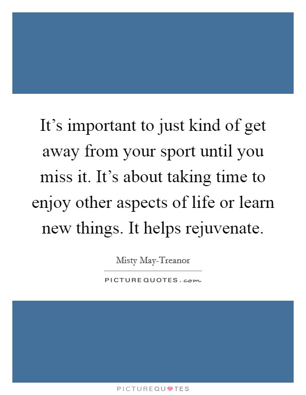 It's important to just kind of get away from your sport until you miss it. It's about taking time to enjoy other aspects of life or learn new things. It helps rejuvenate Picture Quote #1