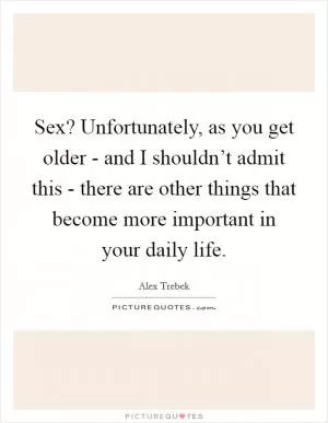 Sex? Unfortunately, as you get older - and I shouldn’t admit this - there are other things that become more important in your daily life Picture Quote #1