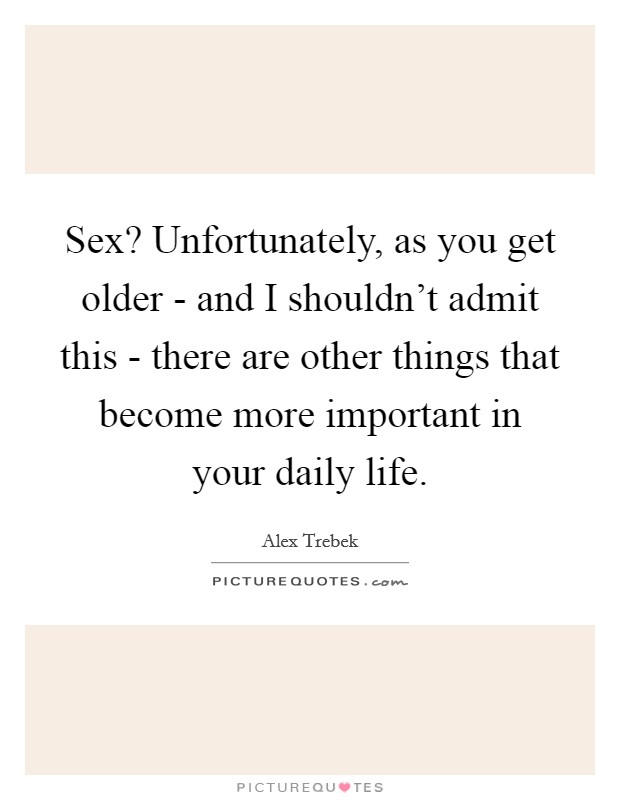 Sex? Unfortunately, as you get older - and I shouldn't admit this - there are other things that become more important in your daily life Picture Quote #1