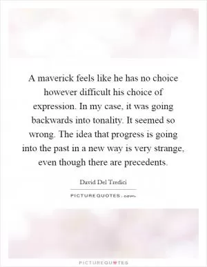 A maverick feels like he has no choice however difficult his choice of expression. In my case, it was going backwards into tonality. It seemed so wrong. The idea that progress is going into the past in a new way is very strange, even though there are precedents Picture Quote #1
