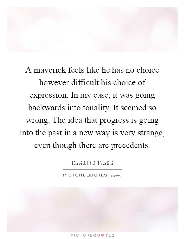A maverick feels like he has no choice however difficult his choice of expression. In my case, it was going backwards into tonality. It seemed so wrong. The idea that progress is going into the past in a new way is very strange, even though there are precedents Picture Quote #1