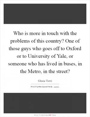 Who is more in touch with the problems of this country? One of those guys who goes off to Oxford or to University of Yale, or someone who has lived in buses, in the Metro, in the street? Picture Quote #1