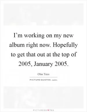 I’m working on my new album right now. Hopefully to get that out at the top of 2005, January 2005 Picture Quote #1