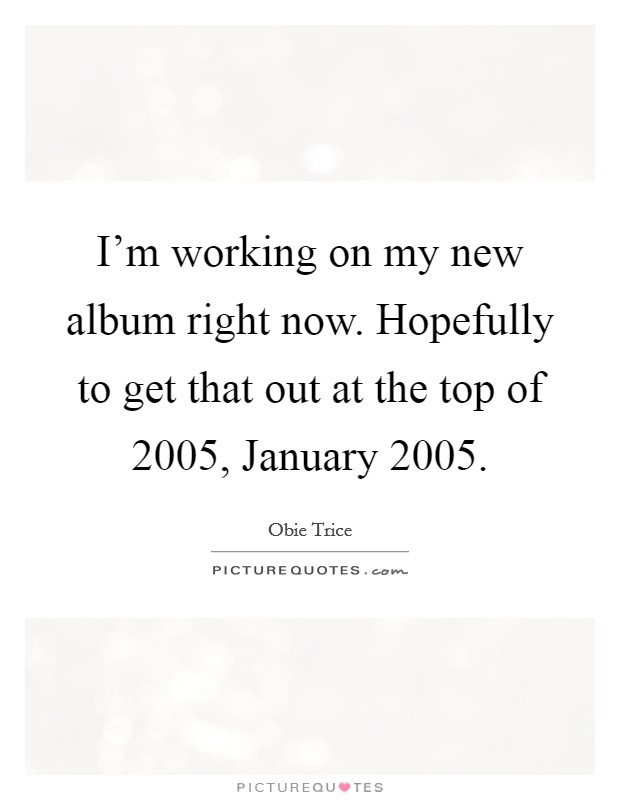 I'm working on my new album right now. Hopefully to get that out at the top of 2005, January 2005 Picture Quote #1