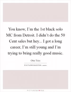 You know, I’m the 1st black solo MC from Detroit. I didn’t do the 50 Cent sales but hey... I got a long career, I’m still young and I’m trying to bring really good music Picture Quote #1
