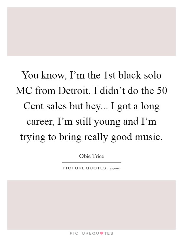 You know, I'm the 1st black solo MC from Detroit. I didn't do the 50 Cent sales but hey... I got a long career, I'm still young and I'm trying to bring really good music Picture Quote #1