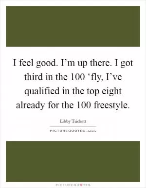 I feel good. I’m up there. I got third in the 100 ‘fly, I’ve qualified in the top eight already for the 100 freestyle Picture Quote #1