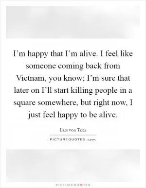 I’m happy that I’m alive. I feel like someone coming back from Vietnam, you know; I’m sure that later on I’ll start killing people in a square somewhere, but right now, I just feel happy to be alive Picture Quote #1