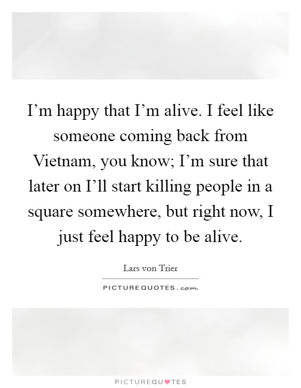 I'm happy that I'm alive. I feel like someone coming back from Vietnam, you know; I'm sure that later on I'll start killing people in a square somewhere, but right now, I just feel happy to be alive Picture Quote #1