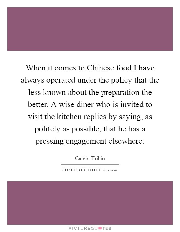 When it comes to Chinese food I have always operated under the policy that the less known about the preparation the better. A wise diner who is invited to visit the kitchen replies by saying, as politely as possible, that he has a pressing engagement elsewhere Picture Quote #1