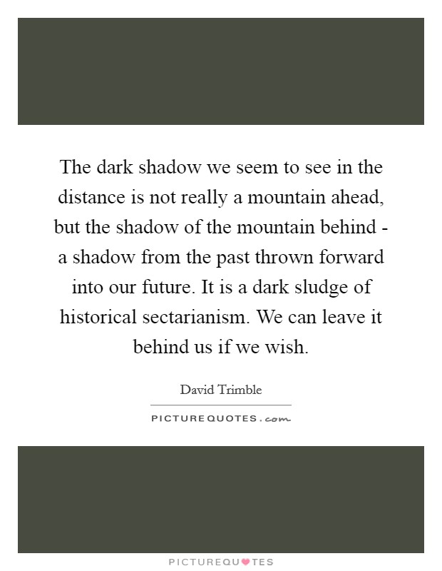 The dark shadow we seem to see in the distance is not really a mountain ahead, but the shadow of the mountain behind - a shadow from the past thrown forward into our future. It is a dark sludge of historical sectarianism. We can leave it behind us if we wish Picture Quote #1