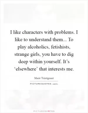 I like characters with problems. I like to understand them... To play alcoholics, fetishists, strange girls, you have to dig deep within yourself. It’s ‘elsewhere’ that interests me Picture Quote #1