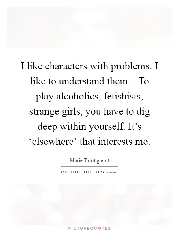 I like characters with problems. I like to understand them... To play alcoholics, fetishists, strange girls, you have to dig deep within yourself. It's ‘elsewhere' that interests me Picture Quote #1