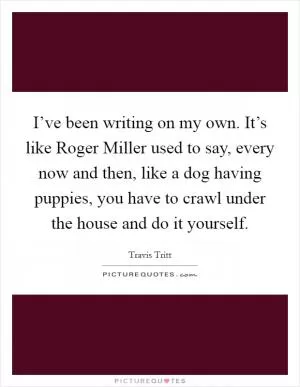 I’ve been writing on my own. It’s like Roger Miller used to say, every now and then, like a dog having puppies, you have to crawl under the house and do it yourself Picture Quote #1