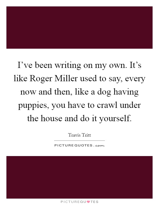 I've been writing on my own. It's like Roger Miller used to say, every now and then, like a dog having puppies, you have to crawl under the house and do it yourself Picture Quote #1