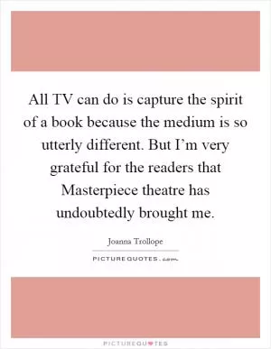 All TV can do is capture the spirit of a book because the medium is so utterly different. But I’m very grateful for the readers that Masterpiece theatre has undoubtedly brought me Picture Quote #1