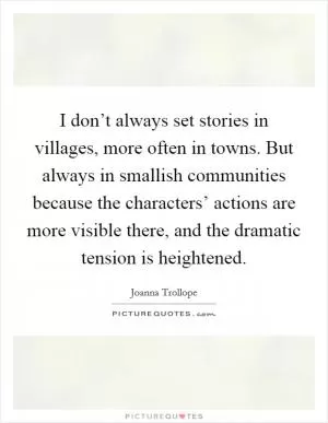 I don’t always set stories in villages, more often in towns. But always in smallish communities because the characters’ actions are more visible there, and the dramatic tension is heightened Picture Quote #1