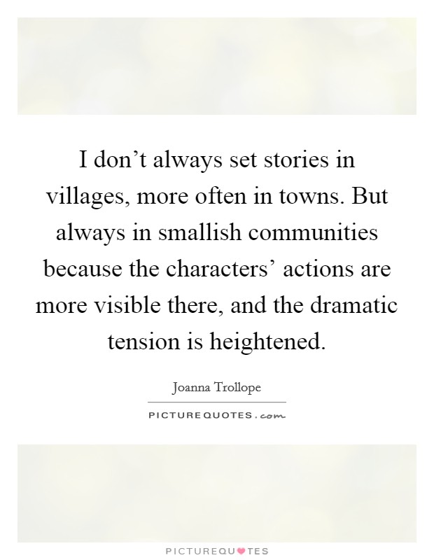 I don't always set stories in villages, more often in towns. But always in smallish communities because the characters' actions are more visible there, and the dramatic tension is heightened Picture Quote #1