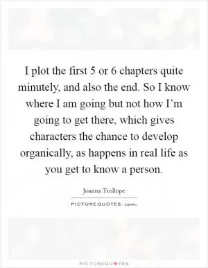 I plot the first 5 or 6 chapters quite minutely, and also the end. So I know where I am going but not how I’m going to get there, which gives characters the chance to develop organically, as happens in real life as you get to know a person Picture Quote #1