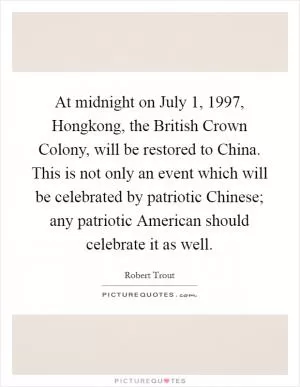 At midnight on July 1, 1997, Hongkong, the British Crown Colony, will be restored to China. This is not only an event which will be celebrated by patriotic Chinese; any patriotic American should celebrate it as well Picture Quote #1