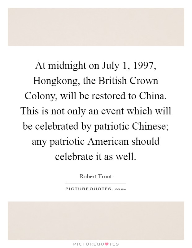 At midnight on July 1, 1997, Hongkong, the British Crown Colony, will be restored to China. This is not only an event which will be celebrated by patriotic Chinese; any patriotic American should celebrate it as well Picture Quote #1