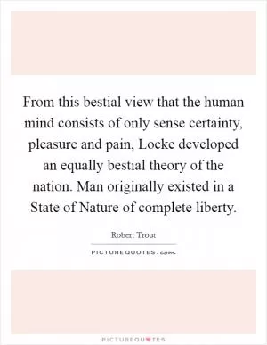 From this bestial view that the human mind consists of only sense certainty, pleasure and pain, Locke developed an equally bestial theory of the nation. Man originally existed in a State of Nature of complete liberty Picture Quote #1