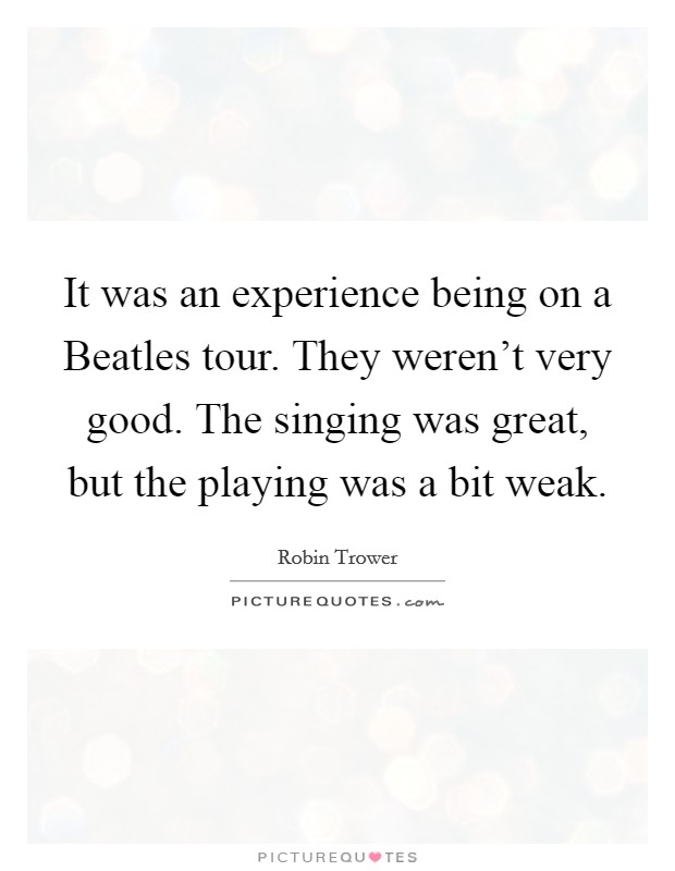 It was an experience being on a Beatles tour. They weren't very good. The singing was great, but the playing was a bit weak Picture Quote #1