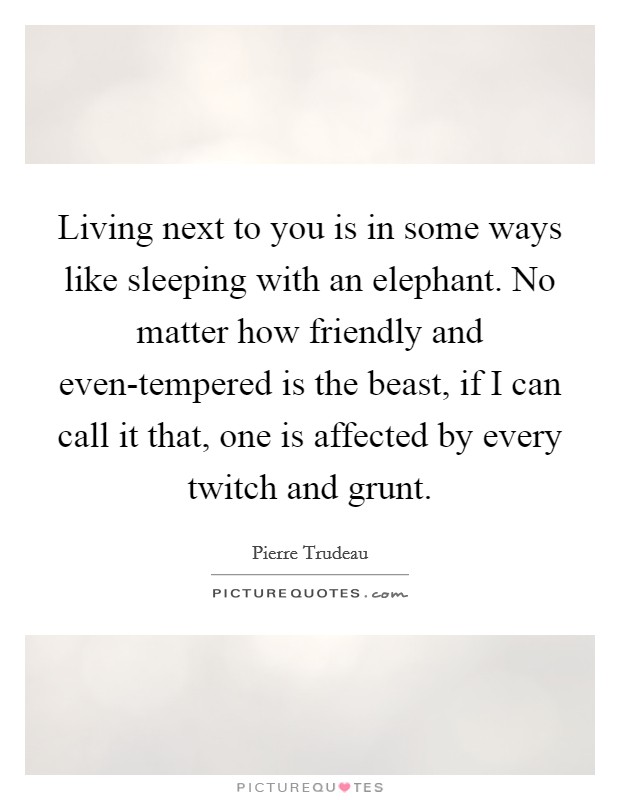 Living next to you is in some ways like sleeping with an elephant. No matter how friendly and even-tempered is the beast, if I can call it that, one is affected by every twitch and grunt Picture Quote #1