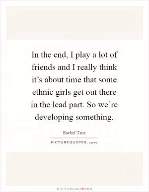 In the end, I play a lot of friends and I really think it’s about time that some ethnic girls get out there in the lead part. So we’re developing something Picture Quote #1