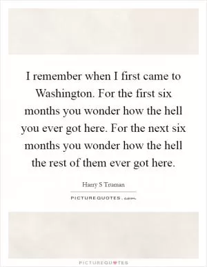I remember when I first came to Washington. For the first six months you wonder how the hell you ever got here. For the next six months you wonder how the hell the rest of them ever got here Picture Quote #1