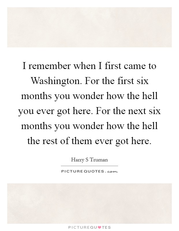 I remember when I first came to Washington. For the first six months you wonder how the hell you ever got here. For the next six months you wonder how the hell the rest of them ever got here Picture Quote #1