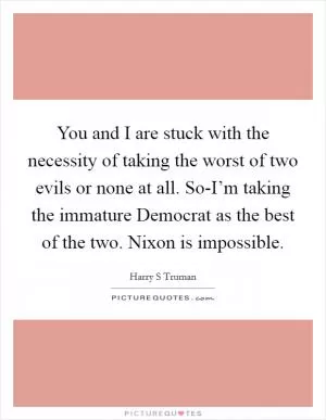 You and I are stuck with the necessity of taking the worst of two evils or none at all. So-I’m taking the immature Democrat as the best of the two. Nixon is impossible Picture Quote #1