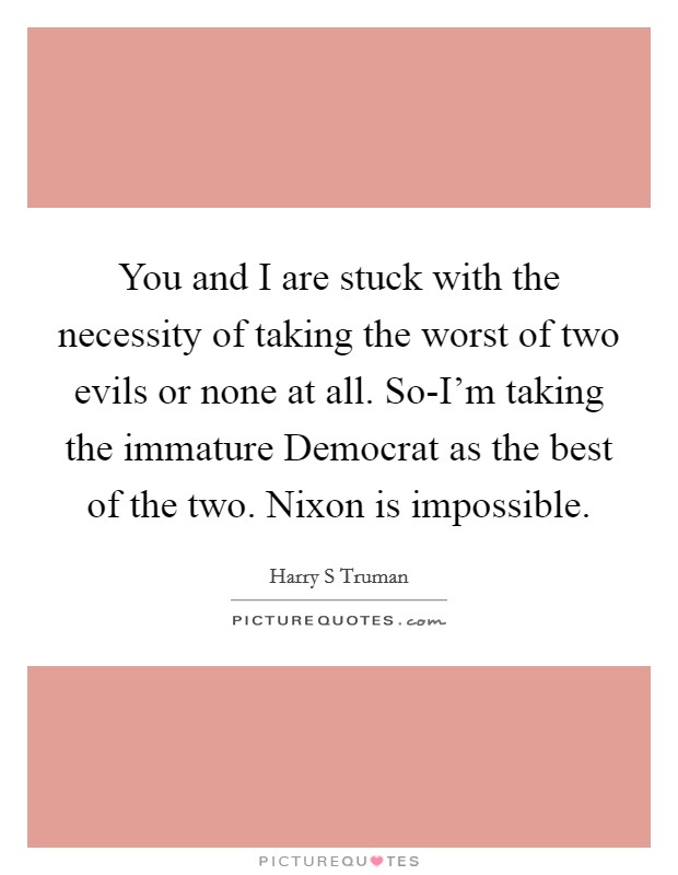 You and I are stuck with the necessity of taking the worst of two evils or none at all. So-I'm taking the immature Democrat as the best of the two. Nixon is impossible Picture Quote #1