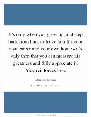 It’s only when you grow up, and step back from him, or leave him for your own career and your own home - it’s only then that you can measure his greatness and fully appreciate it. Pride reinforces love Picture Quote #1