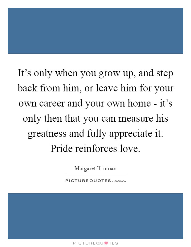It's only when you grow up, and step back from him, or leave him for your own career and your own home - it's only then that you can measure his greatness and fully appreciate it. Pride reinforces love Picture Quote #1