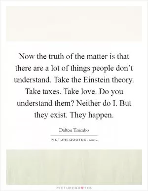 Now the truth of the matter is that there are a lot of things people don’t understand. Take the Einstein theory. Take taxes. Take love. Do you understand them? Neither do I. But they exist. They happen Picture Quote #1