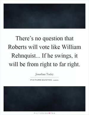 There’s no question that Roberts will vote like William Rehnquist... If he swings, it will be from right to far right Picture Quote #1
