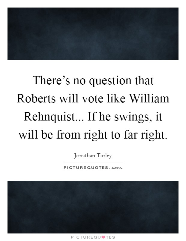 There's no question that Roberts will vote like William Rehnquist... If he swings, it will be from right to far right Picture Quote #1
