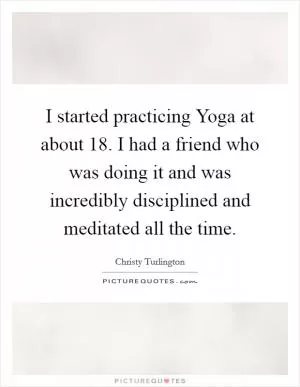 I started practicing Yoga at about 18. I had a friend who was doing it and was incredibly disciplined and meditated all the time Picture Quote #1