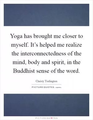 Yoga has brought me closer to myself. It’s helped me realize the interconnectedness of the mind, body and spirit, in the Buddhist sense of the word Picture Quote #1