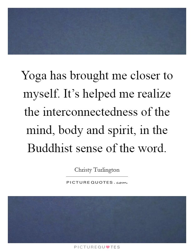 Yoga has brought me closer to myself. It's helped me realize the interconnectedness of the mind, body and spirit, in the Buddhist sense of the word Picture Quote #1
