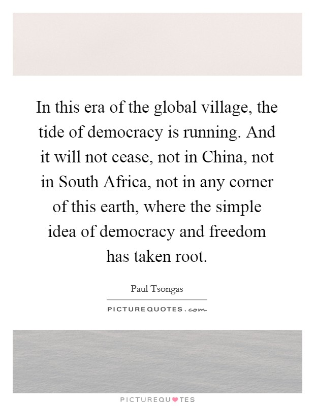 In this era of the global village, the tide of democracy is running. And it will not cease, not in China, not in South Africa, not in any corner of this earth, where the simple idea of democracy and freedom has taken root Picture Quote #1