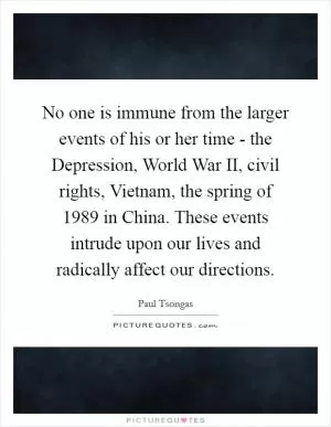 No one is immune from the larger events of his or her time - the Depression, World War II, civil rights, Vietnam, the spring of 1989 in China. These events intrude upon our lives and radically affect our directions Picture Quote #1