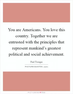 You are Americans. You love this country. Together we are entrusted with the principles that represent mankind’s greatest political and social achievement Picture Quote #1