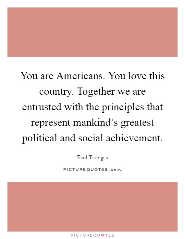 You are Americans. You love this country. Together we are entrusted with the principles that represent mankind's greatest political and social achievement Picture Quote #1