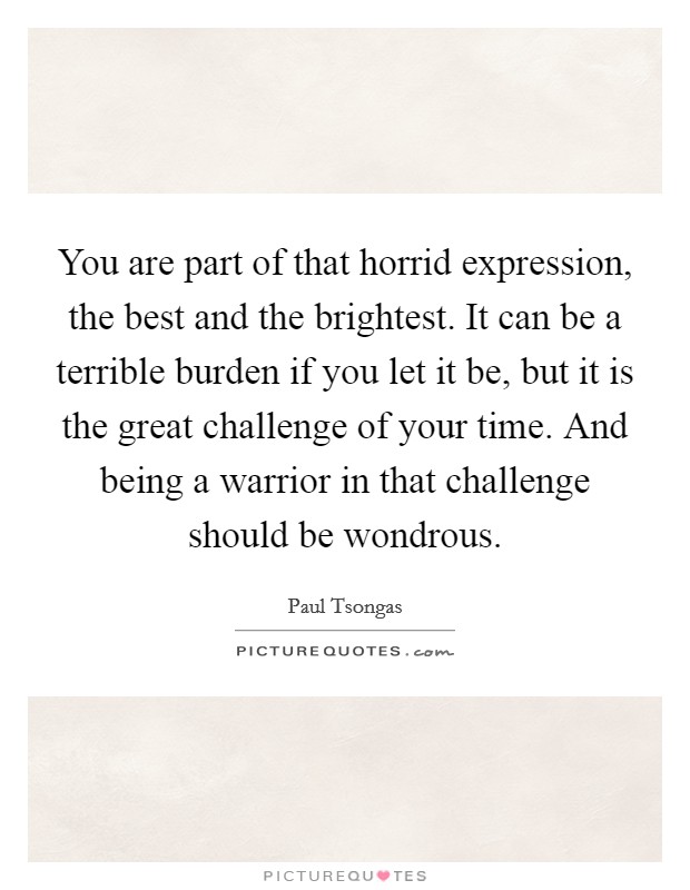 You are part of that horrid expression, the best and the brightest. It can be a terrible burden if you let it be, but it is the great challenge of your time. And being a warrior in that challenge should be wondrous Picture Quote #1