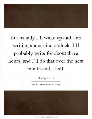 But usually I’ll wake up and start writing about nine o’clock. I’ll probably write for about three hours, and I’ll do that over the next month and a half Picture Quote #1